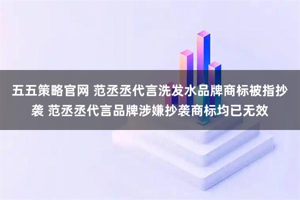 五五策略官网 范丞丞代言洗发水品牌商标被指抄袭 范丞丞代言品牌涉嫌抄袭商标均已无效