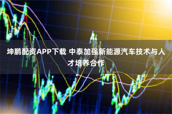 坤鹏配资APP下载 中泰加强新能源汽车技术与人才培养合作