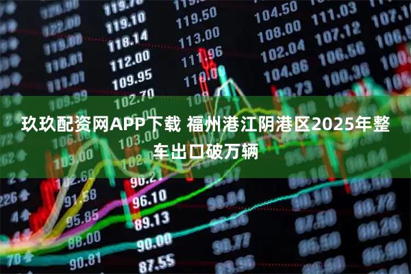 玖玖配资网APP下载 福州港江阴港区2025年整车出口破万辆