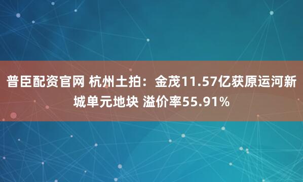 普臣配资官网 杭州土拍：金茂11.57亿获原运河新城单元地块 溢价率55.91%