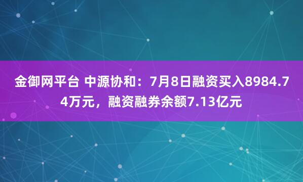金御网平台 中源协和：7月8日融资买入8984.74万元，融资融券余额7.13亿元