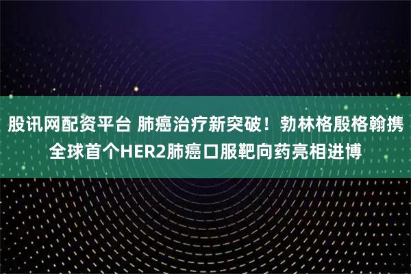 股讯网配资平台 肺癌治疗新突破！勃林格殷格翰携全球首个HER2肺癌口服靶向药亮相进博