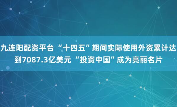 九连阳配资平台 “十四五”期间实际使用外资累计达到7087.3亿美元 “投资中国”成为亮丽名片