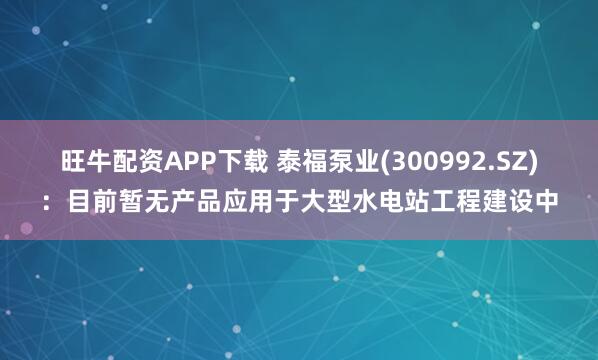 旺牛配资APP下载 泰福泵业(300992.SZ)：目前暂无产品应用于大型水电站工程建设中