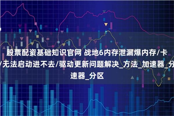 股票配资基础知识官网 战地6内存泄漏爆内存/卡顿/无法启动进不去/驱动更新问题解决_方法_加速器_分区