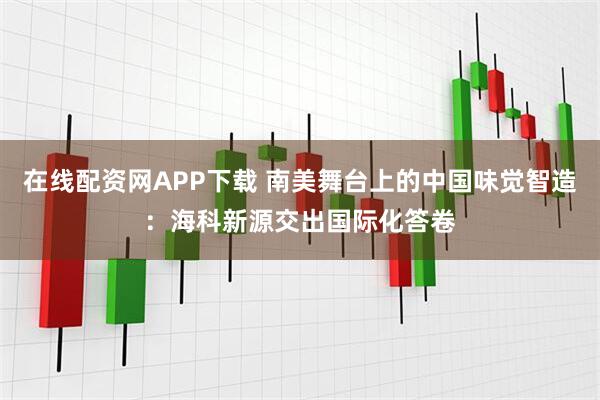 在线配资网APP下载 南美舞台上的中国味觉智造：海科新源交出国际化答卷