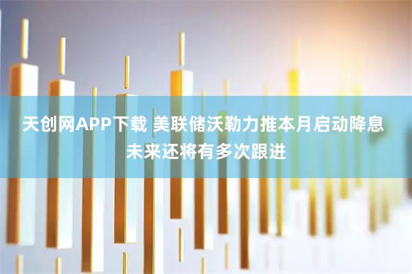 天创网APP下载 美联储沃勒力推本月启动降息 未来还将有多次跟进