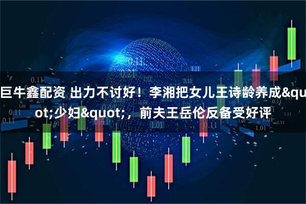 巨牛鑫配资 出力不讨好！李湘把女儿王诗龄养成"少妇"，前夫王岳伦反备受好评
