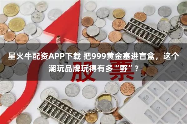 星火牛配资APP下载 把999黄金塞进盲盒，这个潮玩品牌玩得有多“野”？