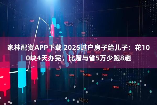 家林配资APP下载 2025过户房子给儿子：花100块4天办完，比赠与省5万少跑8趟