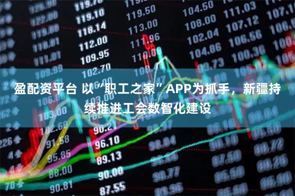 盈配资平台 以“职工之家”APP为抓手，新疆持续推进工会数智化建设