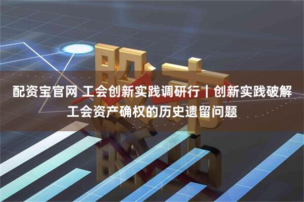 配资宝官网 工会创新实践调研行｜创新实践破解工会资产确权的历史遗留问题
