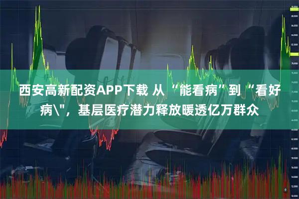 西安高新配资APP下载 从 “能看病”到 “看好病＂，基层医疗潜力释放暖透亿万群众