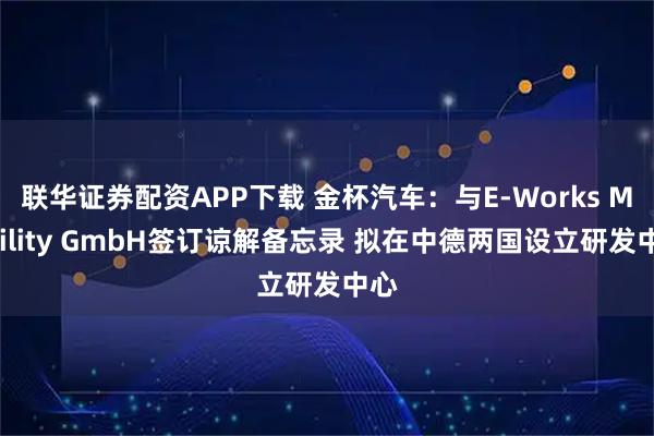 联华证券配资APP下载 金杯汽车：与E-Works Mobility GmbH签订谅解备忘录 拟在中德两国设立研发中心