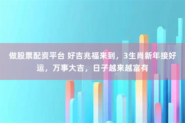 做股票配资平台 好吉兆福来到，3生肖新年接好运，万事大吉，日子越来越富有