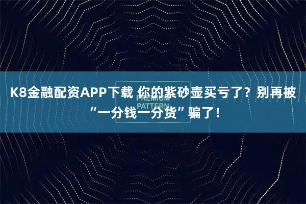K8金融配资APP下载 你的紫砂壶买亏了？别再被“一分钱一分货”骗了！