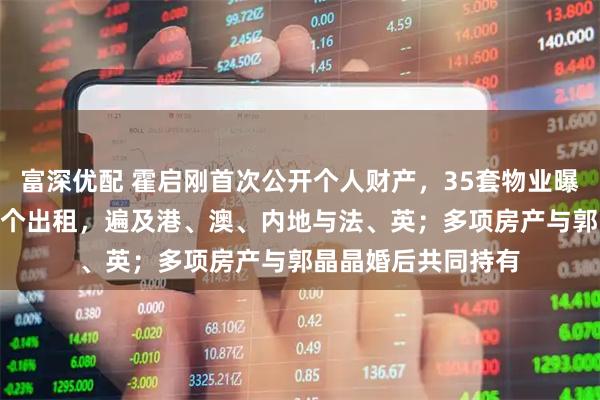 富深优配 霍启刚首次公开个人财产，35套物业曝光：7个自用，28个出租，遍及港、澳、内地与法、英；多项房产与郭晶晶婚后共同持有