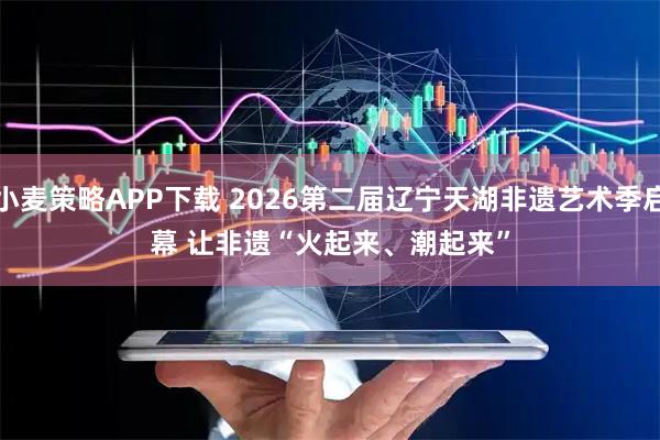 小麦策略APP下载 2026第二届辽宁天湖非遗艺术季启幕 让非遗“火起来、潮起来”