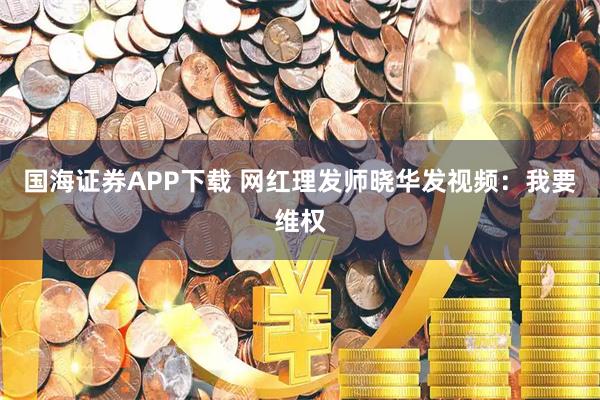 国海证券APP下载 网红理发师晓华发视频：我要维权