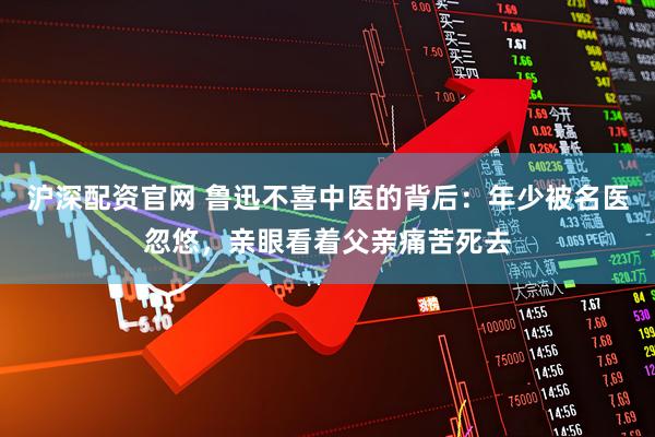 沪深配资官网 鲁迅不喜中医的背后：年少被名医忽悠，亲眼看着父亲痛苦死去