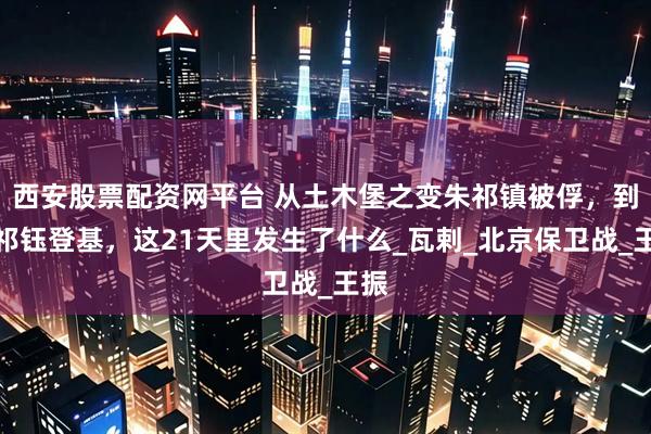 西安股票配资网平台 从土木堡之变朱祁镇被俘，到朱祁钰登基，这21天里发生了什么_瓦剌_北京保卫战_王振