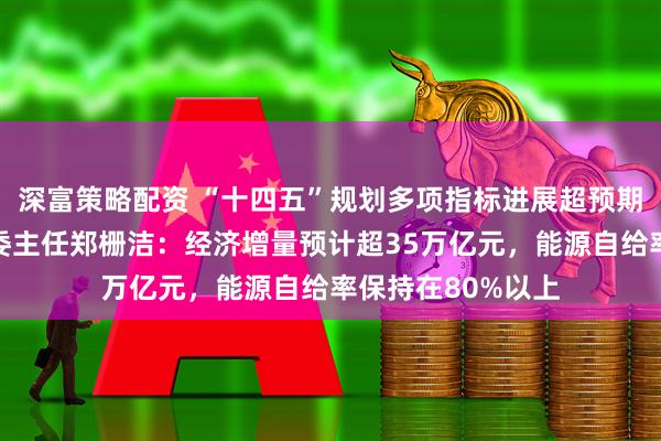 深富策略配资 “十四五”规划多项指标进展超预期！国家发展改革委主任郑栅洁：经济增量预计超35万亿元，能源自给率保持在80%以上