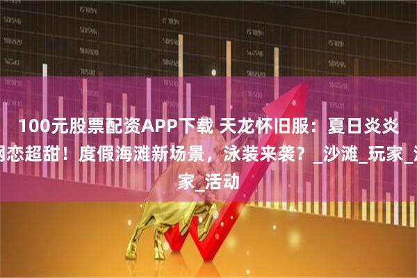 100元股票配资APP下载 天龙怀旧服：夏日炎炎，网恋超甜！度假海滩新场景，泳装来袭？_沙滩_玩家_活动