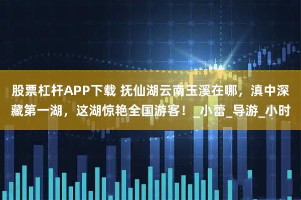 股票杠杆APP下载 抚仙湖云南玉溪在哪，滇中深藏第一湖，这湖惊艳全国游客！_小蕾_导游_小时