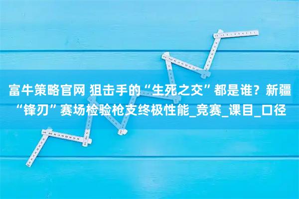 富牛策略官网 狙击手的“生死之交”都是谁？新疆“锋刃”赛场检验枪支终极性能_竞赛_课目_口径
