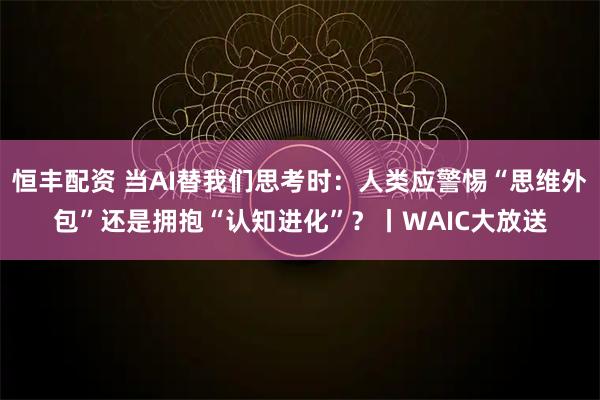 恒丰配资 当AI替我们思考时：人类应警惕“思维外包”还是拥抱“认知进化”？丨WAIC大放送